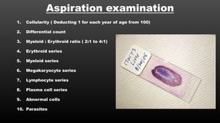 Aspiration examination
1. Cellularity ( Deducting 1 for each year of age from 100)
2. Differential count
3. Myeloid : Erythroid ratio ( 2:1 to 4:1)
4. Erythroid series
5. Myeloid series
6. Megakaryocyte series
7. Lymphocyte series
8. Plasma cell series
9. Abnormal cells
10. Parasites
 