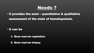 Needs ?
• It provides the semi – quantitative & qualitative
assessment of the state of hematopoiesis.
• It can be
1. Bone marrow aspiration
2. Bone marrow biopsy
 