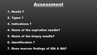 Assessment
1. Needs ?
2. Types ?
3. Indications ?
4. Name of the aspiration needle?
5. Name of the biopsy needle?
6. Identification ?
7. Bone marrow findings of IDA & MA?
 