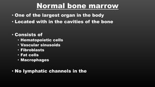 Normal bone marrow
• One of the largest organ in the body
• Located with in the cavities of the bone
• Consists of
• Hematopoietic cells
• Vascular sinusoids
• Fibroblasts
• Fat cells
• Macrophages
• No lymphatic channels in the
 