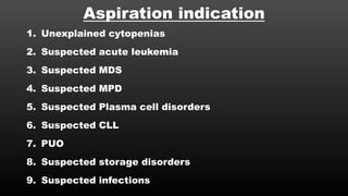 Aspiration indication
1. Unexplained cytopenias
2. Suspected acute leukemia
3. Suspected MDS
4. Suspected MPD
5. Suspected Plasma cell disorders
6. Suspected CLL
7. PUO
8. Suspected storage disorders
9. Suspected infections
 