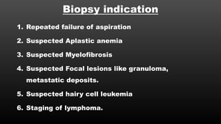 Biopsy indication
1. Repeated failure of aspiration
2. Suspected Aplastic anemia
3. Suspected Myelofibrosis
4. Suspected Focal lesions like granuloma,
metastatic deposits.
5. Suspected hairy cell leukemia
6. Staging of lymphoma.
 