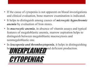UNEXPLAINED
CYTOPENIAS
• If the cause of cytopenia is not apparent on blood investigations
and clinical evaluation, bone marrow examination is indicated.
• It helps to distinguish among causes of microcytic hypochromic
anemia by evaluation of Iron stores.
• In macrocytic anemia, in absence of vitamin assays and typical
features of megaloblastic anemia, marrow aspiration helps to
distinguish between megaloblastic macrocytosis and
nonmegaloblastic one.
• In leucopenia and thrombocytopenia, it helps in distinguishing
between peripheral destruction and deficient production.
 