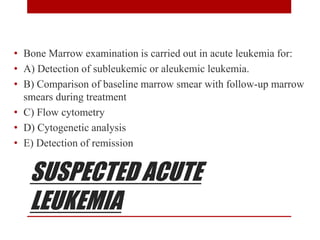 SUSPECTED ACUTE
LEUKEMIA
• Bone Marrow examination is carried out in acute leukemia for:
• A) Detection of subleukemic or aleukemic leukemia.
• B) Comparison of baseline marrow smear with follow-up marrow
smears during treatment
• C) Flow cytometry
• D) Cytogenetic analysis
• E) Detection of remission
 