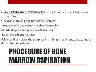 PROCEDURE OF BONE
MARROW ASPIRATION
• AN INFORMED CONSENT is taken from the patient before the
procedure.
• A sterile tray is prepared which contains:
-Autoclaved Bone marrow aspiration needles
-Sterile disposable syringes with needles
-Local anaesthetic solution
-Clean and dry glass slides, spreader slide, gloves, drape, gauze, and a
skin antiseptic solution.
 