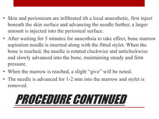 PROCEDURE CONTINUED
• Skin and periosteum are infiltrated ith a local anaesthetic, first inject
beneath the skin surface and advancing the needle further, a larger
amount is injected into the periosteal surface.
• After waiting for 5 minutes for anaesthsia to take effect, bone marrow
aspiration needle is inserted along with the fitted stylet. When the
bone is reached, the needle is rotated clockwise and anticlockwise
and slowly advanced into the bone, maintaining steady and firm
pressure.
• When the marrow is reached, a slight “give” will be noted.
• The needle is advanced for 1-2 mm into the marrow and stylet is
removed.
 
