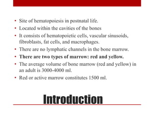 Introduction
• Site of hematopoiesis in postnatal life.
• Located within the cavities of the bones
• It consists of hematopoietic cells, vascular sinusoids,
fibroblasts, fat cells, and macrophages.
• There are no lymphatic channels in the bone marrow.
• There are two types of marrow: red and yellow.
• The average volume of bone marrow (red and yellow) in
an adult is 3000-4000 ml.
• Red or active marrow constitutes 1500 ml.
 