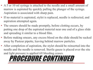 PROCEDURE CONTINUED
• A 5 or 10 ml syringe is attached to the needle and a small amount of
marrow is aspirated by quickly pulling the plunger of the syringe.
Aspiration is associated with sharp pain.
• If no material is aspirated, stylet is replaced, needle is redirected, and
aspiration attempted again.
• The smears should be made promptly, before clotting occurs, by
putting one drop of the aspirated material near one end of a glass slide
and spreading it similar to a blood film.
• Before making smears, any excess blood on the slide should be sucked
away by Pasteur pipette, leaving behind marrow particles.
• After completion of aspiration, the stylet should be reinserted into the
needle and the needle is removed. Sterile gauze is placed over the site
and light pressure is applied till bleeding ceases.
 