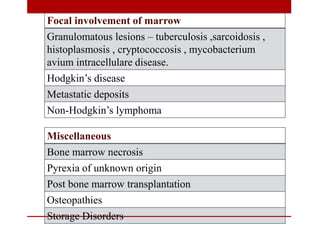 Focal involvement of marrow
Granulomatous lesions – tuberculosis ,sarcoidosis ,
histoplasmosis , cryptococcosis , mycobacterium
avium intracellulare disease.
Hodgkin’s disease
Metastatic deposits
Non-Hodgkin’s lymphoma
Miscellaneous
Bone marrow necrosis
Pyrexia of unknown origin
Post bone marrow transplantation
Osteopathies
Storage Disorders
 