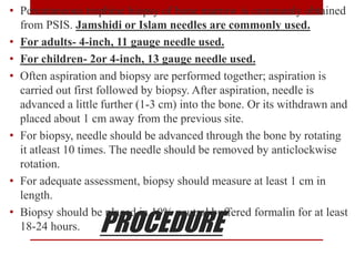 PROCEDURE
• Percutaneous trephine biopsy of bone marrow is commonly obtained
from PSIS. Jamshidi or Islam needles are commonly used.
• For adults- 4-inch, 11 gauge needle used.
• For children- 2or 4-inch, 13 gauge needle used.
• Often aspiration and biopsy are performed together; aspiration is
carried out first followed by biopsy. After aspiration, needle is
advanced a little further (1-3 cm) into the bone. Or its withdrawn and
placed about 1 cm away from the previous site.
• For biopsy, needle should be advanced through the bone by rotating
it atleast 10 times. The needle should be removed by anticlockwise
rotation.
• For adequate assessment, biopsy should measure at least 1 cm in
length.
• Biopsy should be placed in 10% neutral buffered formalin for at least
18-24 hours.
 