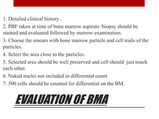 EVALUATION OF BMA
1. Detailed clinical history .
2. PBF taken at time of bone marrow aspirate /biopsy should be
stained and evaluated followed by marrow examination.
3. Choose the smears with bone marrow particle and cell trails of the
particles.
4. Select the area close to the particles.
5. Selected area should be well preserved and cell should just touch
each other.
6. Naked nuclei not included in differential count
7. 500 cells should be counted for differential on the BM.
 
