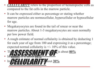ASSESSMENT OF
CELLULARITY
• CELLULARITY refers to the proportion of hematopoetic cells as
compared to the fat cells in the marrow particle.
• It can be expressed either as percentage or stating whether
marrow particles are normocellular, hypercellular or hypocellular
for age.
• Megakaryocytes are found in the tail of smear or near the
marrow particles. About 1-3 megakaryocytes are seen normally
per low power field.
• A rough estimate of normal cellularity is obtained by deducting 1
for each year of age from 100 and expressing it as a percentage;
expected normal cellularity is +/- 10% of this value.
• The cellularity for first decade of life is about 80%
• In adults, it is about 50%
• In older age, it decreases to about 30%
 
