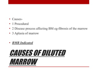 CAUSES OF DILUTED
MARROW
• Causes-
• 1 Procedural
• 2 Disease process affecting BM eg-fibrosis of the marrow
• 3 Aplasia of marrow
• BMB Indicated
 