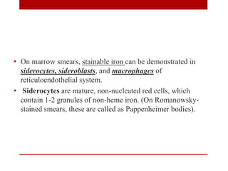 • On marrow smears, stainable iron can be demonstrated in
siderocytes, sideroblasts, and macrophages of
reticuloendothelial system.
• Siderocytes are mature, non-nucleated red cells, which
contain 1-2 granules of non-heme iron. (On Romanowsky-
stained smears, these are called as Pappenheimer bodies).
 