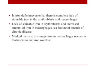 • In iron deficiency anemia, there is complete lack of
stainable iron in the erythroblasts and macrophages.
• Lack of stainable iron in erythroblasts and increased
amount of iron in macrophages is a feature of anemia of
chronic disease.
• Marked increase of storage iron in macrophages occurs in
thalassemias and iron overload.
 