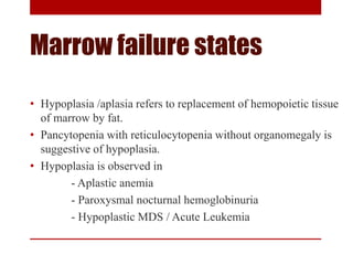 Marrow failure states
• Hypoplasia /aplasia refers to replacement of hemopoietic tissue
of marrow by fat.
• Pancytopenia with reticulocytopenia without organomegaly is
suggestive of hypoplasia.
• Hypoplasia is observed in
- Aplastic anemia
- Paroxysmal nocturnal hemoglobinuria
- Hypoplastic MDS / Acute Leukemia
 