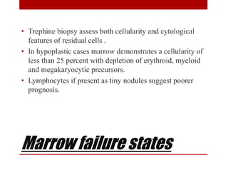 Marrow failure states
• Trephine biopsy assess both cellularity and cytological
features of residual cells .
• In hypoplastic cases marrow demonstrates a cellularity of
less than 25 percent with depletion of erythroid, myeloid
and megakaryocytic precursors.
• Lymphocytes if present as tiny nodules suggest poorer
prognosis.
 