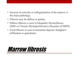 Marrow fibrosis
• Increase in reticulin or collagenisation of the marrow is
the main pathology.
• Fibrosis may be diffuse or patchy.
• Diffuse fibrosis is seen in Idiopathic Myelofibrosis
(IMF) or Chronic Myeloproliferative Disorders (CMPD)
• Focal fibrosis is seen in metastatic deposit, Hodgkin’s
infiltration or granuloma.
 