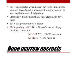 Bone marrow necrosis
• BMN is suspected when patient develops sudden bone
pain and fever. Sudden anaemia, thrombocytopenia or
leucoerythroblastic blood picture.
• LDH and Alkaline phosphatase are elevated in 50%
cases.
• BMN is a poor prognostic factor.
• BMN grading : - MILD : < 20% of marrow biopsy
specimen is necrotic
MODERATE : 20-50% necrotic
SEVERE : >50% necrotic
 
