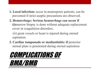 COMPLICATIONS OF
BMA/BMB
1. Local infection: occur in neutropenic patients, can be
prevented if strict aseptic precautions are observed.
2. Hemorrhage: Serious hemorrhage can occur if
(i)marrow biopsy is done without adequate replacement
cover in coagulation disorders,
(ii) great vessels or heart is injured during sternal
aspiration.
3. Cardiac tamponade or mediastinitis: if posterior
sternal plate is penetrated during sternal aspiration
 