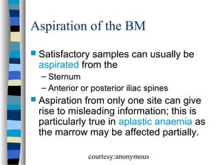 Aspiration of the BM
 Satisfactory

samples can usually be
aspirated from the
– Sternum
– Anterior or posterior iliac spines

 Aspiration

from only one site can give
rise to misleading information; this is
particularly true in aplastic anaemia as
the marrow may be affected partially.
courtesy:anonymous

 