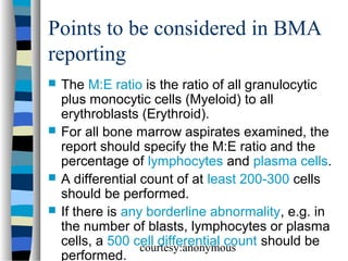 Points to be considered in BMA
reporting







The M:E ratio is the ratio of all granulocytic
plus monocytic cells (Myeloid) to all
erythroblasts (Erythroid).
For all bone marrow aspirates examined, the
report should specify the M:E ratio and the
percentage of lymphocytes and plasma cells.
A differential count of at least 200-300 cells
should be performed.
If there is any borderline abnormality, e.g. in
the number of blasts, lymphocytes or plasma
cells, a 500 cell differential count should be
courtesy:anonymous
performed.

 