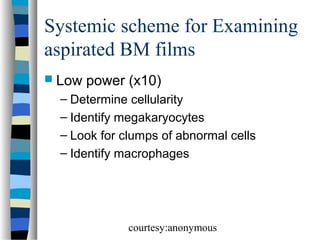 Systemic scheme for Examining
aspirated BM films
 Low

power (x10)

– Determine cellularity
– Identify megakaryocytes
– Look for clumps of abnormal cells
– Identify macrophages

courtesy:anonymous

 