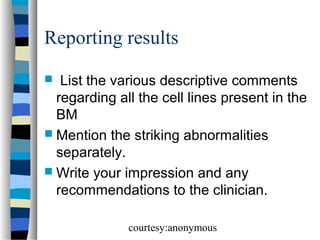 Reporting results
List the various descriptive comments
regarding all the cell lines present in the
BM
 Mention the striking abnormalities
separately.
 Write your impression and any
recommendations to the clinician.


courtesy:anonymous

 