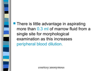  There

is little advantage in aspirating
more than 0.3 ml of marrow fluid from a
single site for morphological
examination as this increases
peripheral blood dilution.

courtesy:anonymous

 