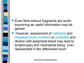 



Even films without fragments are worth
examining as useful information may be
gained.
However, assessment of cellularity and
megakaryocyte numbers is unreliable and
dilution with peripheral blood may lead to
lymphocytes and neutrophils being overrepresented in the differential count.
courtesy:anonymous

 