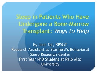 Sleep in Patients Who Have
   Undergone a Bone-Marrow
    Transplant: Ways to Help

             By Josh Tal, RPSGT
Research Assistant at Stanford’s Behavioral
           Sleep Research Center
    First Year PhD Student at Palo Alto
                 University
 