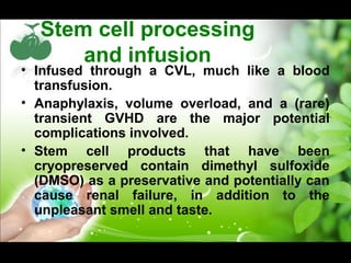 Stem cell processing
and infusion
• Infused through a CVL, much like a blood
transfusion.
• Anaphylaxis, volume overload, and a (rare)
transient GVHD are the major potential
complications involved.
• Stem cell products that have been
cryopreserved contain dimethyl sulfoxide
(DMSO) as a preservative and potentially can
cause renal failure, in addition to the
unpleasant smell and taste.
 