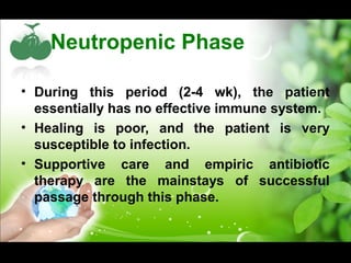 Neutropenic Phase
• During this period (2-4 wk), the patient
essentially has no effective immune system.
• Healing is poor, and the patient is very
susceptible to infection.
• Supportive care and empiric antibiotic
therapy are the mainstays of successful
passage through this phase.
 