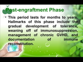 Post-engraftment Phase
• This period lasts for months to years.
Hallmarks of this phase include the
gradual development of tolerance,
weaning off of immunosuppression,
management of chronic GVHD, and
documentation of immune
reconstitution.
 