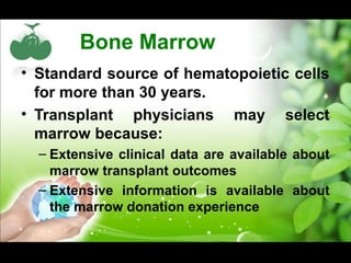 Bone Marrow
• Standard source of hematopoietic cells
for more than 30 years.
• Transplant physicians may select
marrow because:
– Extensive clinical data are available about
marrow transplant outcomes
– Extensive information is available about
the marrow donation experience
 