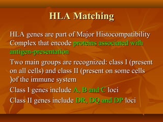 HLA MatchingHLA Matching
HLA genes are part of Major HistocompatibilityHLA genes are part of Major Histocompatibility
Complex that encodeComplex that encode proteins associated withproteins associated with
antigen-presentationantigen-presentation
Two main groups are recognized: class I (presentTwo main groups are recognized: class I (present
on all cells) and class II (present on some cellson all cells) and class II (present on some cells
of the immune systemof the immune system((
Class I genes includeClass I genes include A, B and CA, B and C lociloci
Class II genes includeClass II genes include DR, DQ and DPDR, DQ and DP lociloci
 