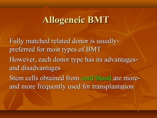Allogeneic BMTAllogeneic BMT
--Fully matched related donor is usuallyFully matched related donor is usually
preferred for most types of BMTpreferred for most types of BMT
--However, each donor type has its advantagesHowever, each donor type has its advantages
and disadvantagesand disadvantages
--Stem cells obtained fromStem cells obtained from cord bloodcord blood are moreare more
and more frequently used for transplantationand more frequently used for transplantation
 