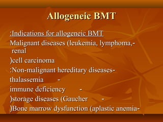 Allogeneic BMTAllogeneic BMT
Indications for allogeneic BMTIndications for allogeneic BMT::
--Malignant diseases (leukemia, lymphoma,Malignant diseases (leukemia, lymphoma,
renalrenal
cell carcinomacell carcinoma((
--Non-malignant hereditary diseasesNon-malignant hereditary diseases::
--thalassemiathalassemia
--immune deficiencyimmune deficiency
--storage diseases (Gaucherstorage diseases (Gaucher((
--Bone marrow dysfunction (aplastic anemiaBone marrow dysfunction (aplastic anemia((
 
