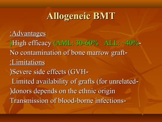 Allogeneic BMTAllogeneic BMT
AdvantagesAdvantages::
--High efficacyHigh efficacy (AML: 30-60% ALL: ~40%(AML: 30-60% ALL: ~40%((
--No contamination of bone marrow graftNo contamination of bone marrow graft
LimitationsLimitations::
--Severe side effects (GVHSevere side effects (GVH((
--Limited availability of grafts (for unrelatedLimited availability of grafts (for unrelated
donors depends on the ethnic origindonors depends on the ethnic origin((
--Transmission of blood-borne infectionsTransmission of blood-borne infections
 