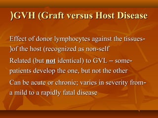 GVH (Graft versus Host DiseaseGVH (Graft versus Host Disease((
--Effect of donor lymphocytes against the tissuesEffect of donor lymphocytes against the tissues
of the host (recognized as non-selfof the host (recognized as non-self((
--Related (butRelated (but notnot identical) to GVLidentical) to GVL –– somesome
patients develop the one, but not the otherpatients develop the one, but not the other
--Can be acute or chronic; varies in severity fromCan be acute or chronic; varies in severity from
a mild to a rapidly fatal diseasea mild to a rapidly fatal disease
 