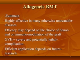 Allogeneic BMTAllogeneic BMT
SummarySummary::
--Highly effective in many otherwise untreatableHighly effective in many otherwise untreatable
diseasesdiseases
--Efficacy may depend on the choice of donorEfficacy may depend on the choice of donor
and on immuno-modulation of the graftand on immuno-modulation of the graft
--GVHGVH –– severe and potentially lethalsevere and potentially lethal
complicationcomplication
--Efficient application depends on futureEfficient application depends on future
researchresearch
 