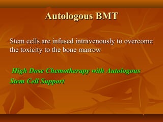 Autologous BMTAutologous BMT
Stem cells are infused intravenously to overcomeStem cells are infused intravenously to overcome
the toxicity to the bone marrowthe toxicity to the bone marrow
High Dose Chemotherapy with AutologousHigh Dose Chemotherapy with Autologous
Stem Cell SupportStem Cell Support
 