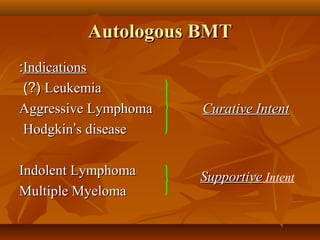 Autologous BMTAutologous BMT
IndicationsIndications::
LeukemiaLeukemia)?()?(
Aggressive LymphomaAggressive Lymphoma Curative IntentCurative Intent
HodgkinHodgkin’’s diseases disease
Indolent LymphomaIndolent Lymphoma
Multiple MyelomaMultiple Myeloma
SupportiveSupportive Intent
 