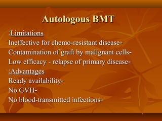 Autologous BMTAutologous BMT
LimitationsLimitations::
--Ineffective for chemo-resistant diseaseIneffective for chemo-resistant disease
--Contamination of graft by malignant cellsContamination of graft by malignant cells
--Low efficacy - relapse of primary diseaseLow efficacy - relapse of primary disease
AdvantagesAdvantages::
--Ready availabilityReady availability
--No GVHNo GVH
--No blood-transmitted infectionsNo blood-transmitted infections
 