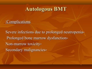 Autologous BMTAutologous BMT
ComplicationsComplications::
--Severe infections due to prolonged neutropeniaSevere infections due to prolonged neutropenia
--Prolonged bone marrow dysfunctionProlonged bone marrow dysfunction
--Non-marrow toxicityNon-marrow toxicity
--Secondary malignanciesSecondary malignancies
 