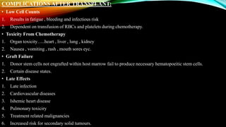 COMPLICATIONS AFTER TRANSPLANT:
• Low Cell Counts
1. Results in fatigue , bleeding and infectious risk
2. Dependent on transfusion of RBCs and platelets during chemotherapy.
• Toxicity From Chemotherapy
1. Organ toxicity…..heart , liver , lung , kidney
2. Nausea , vomiting , rash , mouth sores eyc.
• Graft Failure
1. Donor stem cells not engrafted within host marrow fail to produce necessary hematopoeitic stem cells.
2. Certain disease states.
• Late Effects
1. Late infection
2. Cardiovascular diseases
3. Ishemic heart disease
4. Pulmonary toxiciry
5. Treatment related malignancies
6. Increased risk for secondary solid tumours.
 