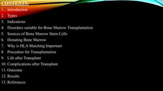 CONTENTS:
1. Introduction
2. Types
3. Indications
4. Disorders suitable for Bone Marrow Transplantation
5. Sources of Bone Marrow Stem Cells
6. Donating Bone Marrow
7. Why is HLA Matching Important
8. Procedure for Transplantation
9. Life after Transplant
10. Complications after Transplant
11. Outcome
12. Results
13. References
 