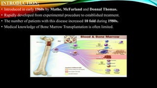 INTRODUCTION:
• Introduced in early 1960s by Mathe, McFarland and Donnal Thomas.
• Rapidly developed from experimental procedure to established treatment.
• The number of patients with this disease increased 10 fold during 1980s.
• Medical knowledge of Bone Marrow Transplantation is often limited.
 