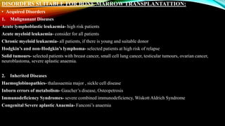 DISORDERS SUITABLE FOR BONE MARROW TRANSPLANTATTION:
• Acquired Disorders
1. Malignanant Diseases
Acute lymphoblastic leukaemia- high risk patients
Acute myeloid leukaemia- consider for all patients
Chronic myeloid leukaemia- all patients, if there is young and suitable donor
Hodgkin’s and non-Hodgkin’s lymphoma- selected patients at high risk of relapse
Solid tumours- selected patients with breast cancer, small cell lung cancer, testicular tumours, ovarian cancer,
neuroblastoma, severe aplastic anaemia.
2. Inherited Diseases
Haemoglobinopathies- thalassaemia major , sickle cell disease
Inborn errors of metabolism- Gaucher’s disease, Osteopetrosis
Immunodeficiency Syndromes- severe combined immunodeficiency, Wiskott Aldrich Syndrome
Congenital Severe aplastic Anaemia- Fanconi’s anaemia
 