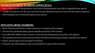 SOURCES OF BONE MARROW STEM CELLS:
• Basis of bone marrow transplantation is provision of haematopoeitic stem cells to repopulate bone marrow.
• Initially bone marrow was the only source but recently alternative sources of stem cells have been recognized.
• Most transplants are of matched allogenic bone marrow.
DONATING BONE MARROW:
• Before Donation full history is taken and donor is examinef and investigated.
• The harvest is performed under general anaesthesia and lasts 30-45 minutes.
• In an adult 800-1000ml of bone marrow is removed and subsequently processed by cell separator.
• The separated red cells can be returned to donor transfusion of homologous blood is generally not required.
• Donors can be expect to be in hospital for 48 hours.
• Generally only mild analgesics such as paracetamol are required after donation.
 